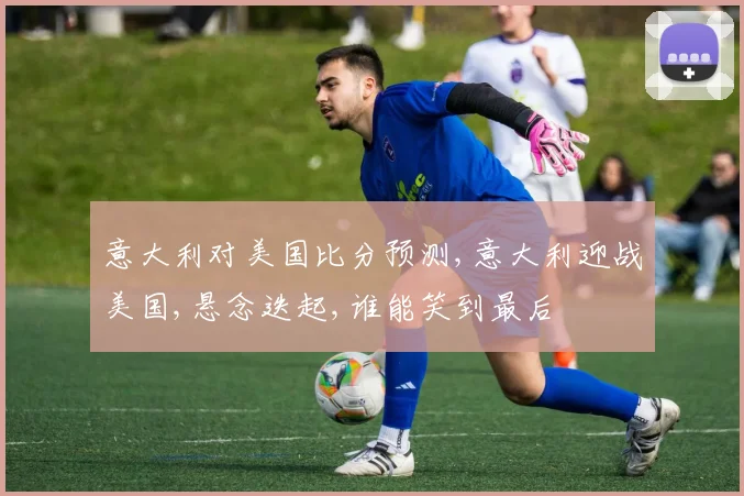 意大利对美国比分预测,意大利迎战美国,悬念迭起,谁能笑到最后