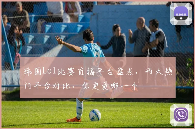 韩国Lol比赛直播平台盘点，两大热门平台对比，你更爱哪一个