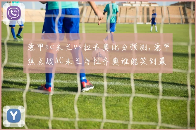 意甲ac米兰vs拉齐奥比分预测,意甲焦点战AC米兰与拉齐奥谁能笑到最后
